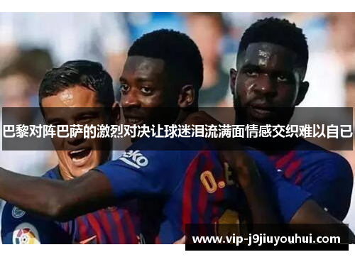 巴黎对阵巴萨的激烈对决让球迷泪流满面情感交织难以自已