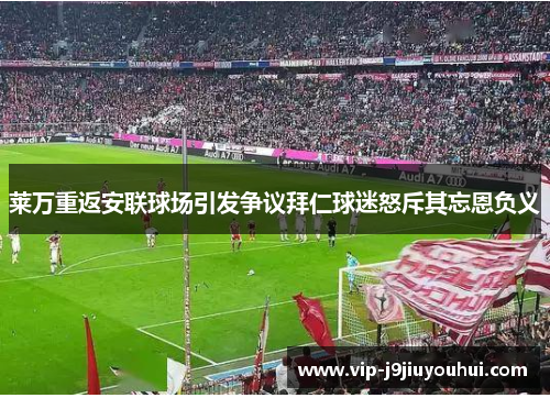 莱万重返安联球场引发争议拜仁球迷怒斥其忘恩负义