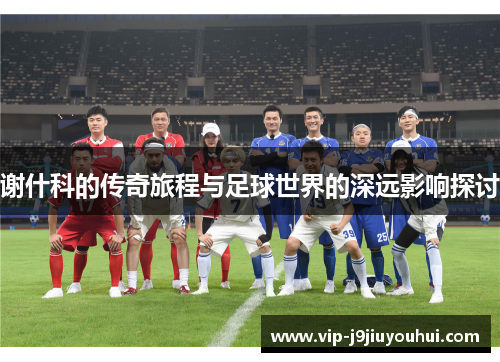 谢什科的传奇旅程与足球世界的深远影响探讨